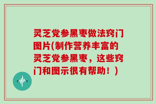 灵芝党参黑枣做法窍门图片(制作营养丰富的灵芝党参黑枣，这些窍门和图示很有帮助！)