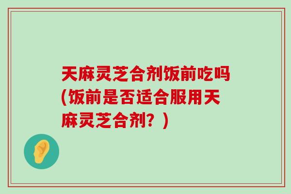 天麻灵芝合剂饭前吃吗(饭前是否适合服用天麻灵芝合剂？)