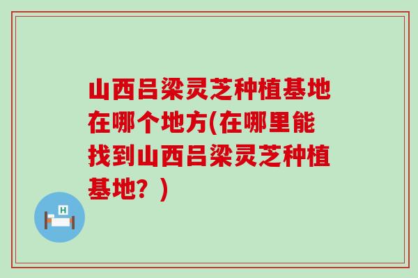 山西吕梁灵芝种植基地在哪个地方(在哪里能找到山西吕梁灵芝种植基地？)