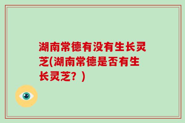 湖南常德有没有生长灵芝(湖南常德是否有生长灵芝？)