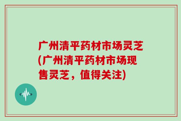 广州清平药材市场灵芝(广州清平药材市场现售灵芝，值得关注)