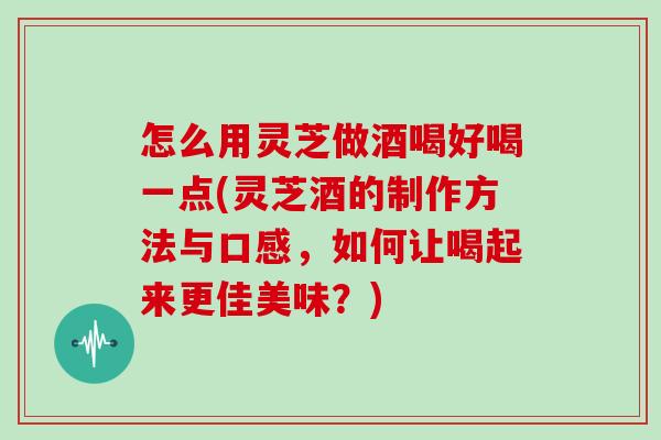 怎么用灵芝做酒喝好喝一点(灵芝酒的制作方法与口感，如何让喝起来更佳美味？)