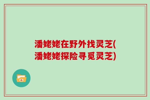 潘姥姥在野外找灵芝(潘姥姥探险寻觅灵芝)