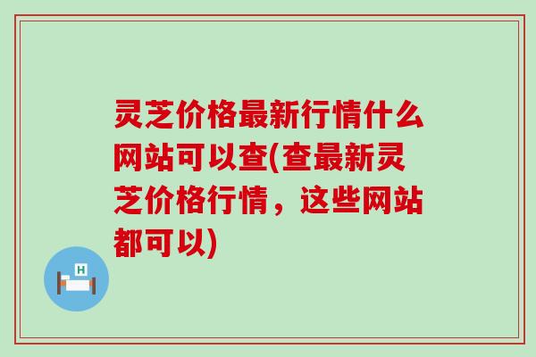 灵芝价格新行情什么网站可以查(查新灵芝价格行情，这些网站都可以)