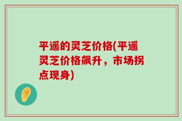 平遥的灵芝价格(平遥灵芝价格飙升，市场拐点现身)