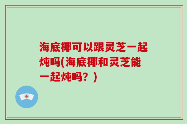 海底椰可以跟灵芝一起炖吗(海底椰和灵芝能一起炖吗？)