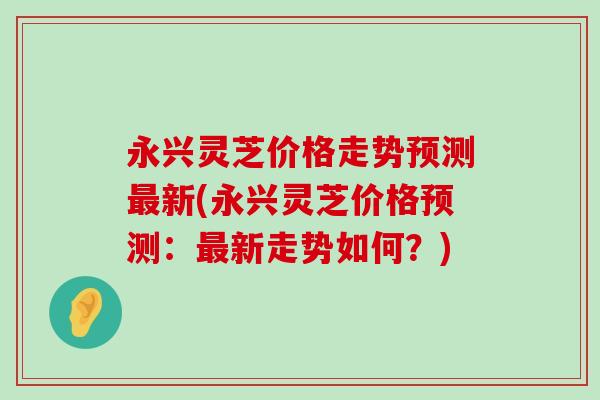 永兴灵芝价格走势预测新(永兴灵芝价格预测：新走势如何？)