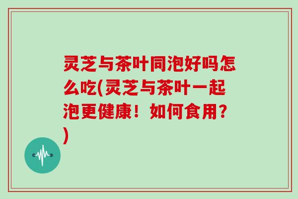 灵芝与茶叶同泡好吗怎么吃(灵芝与茶叶一起泡更健康！如何食用？)