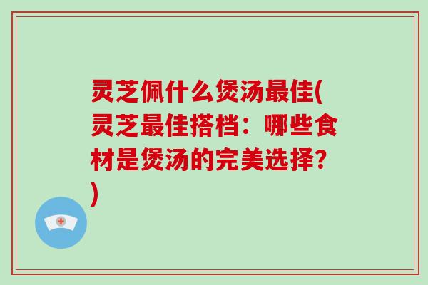 灵芝佩什么煲汤佳(灵芝佳搭档：哪些食材是煲汤的完美选择？)