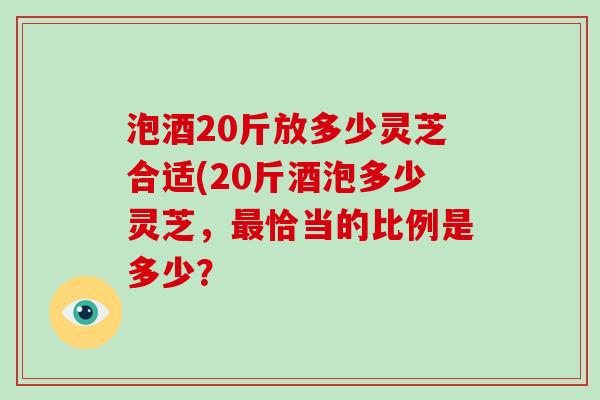 泡酒20斤放多少灵芝合适(20斤酒泡多少灵芝，恰当的比例是多少？