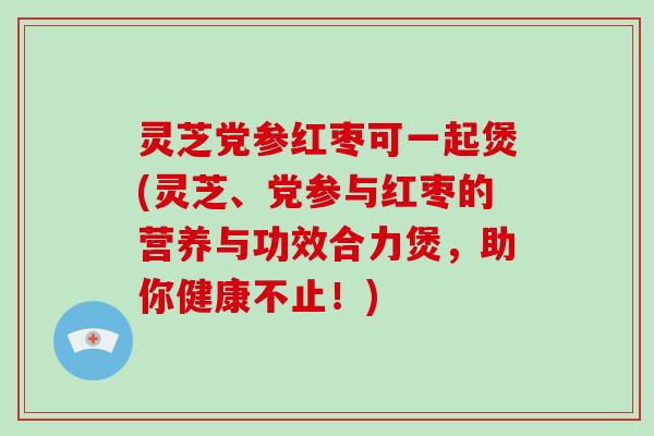 灵芝党参红枣可一起煲(灵芝、党参与红枣的营养与功效合力煲，助你健康不止！)