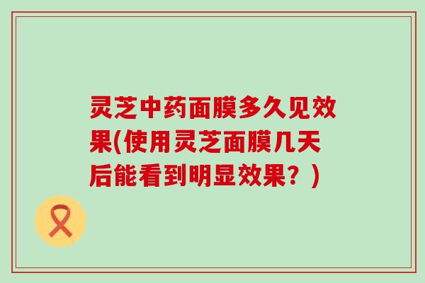 灵芝面膜多久见效果(使用灵芝面膜几天后能看到明显效果？)