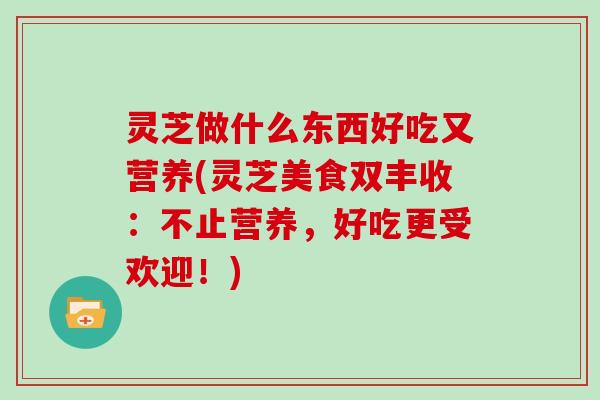 灵芝做什么东西好吃又营养(灵芝美食双丰收：不止营养，好吃更受欢迎！)