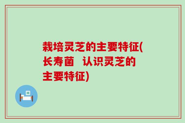 栽培灵芝的主要特征(长寿菌  认识灵芝的主要特征)