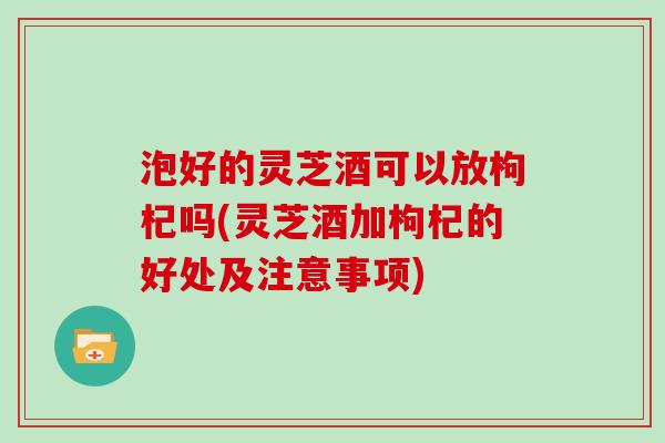 泡好的灵芝酒可以放枸杞吗(灵芝酒加枸杞的好处及注意事项)