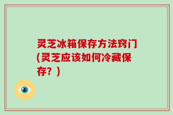 灵芝冰箱保存方法窍门(灵芝应该如何冷藏保存？)