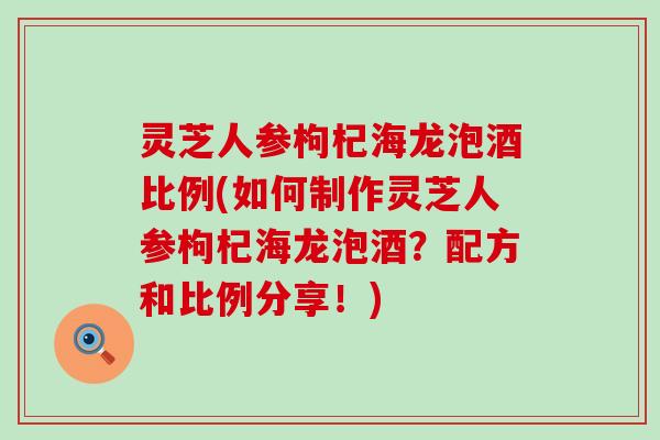 灵芝人参枸杞海龙泡酒比例(如何制作灵芝人参枸杞海龙泡酒？配方和比例分享！)