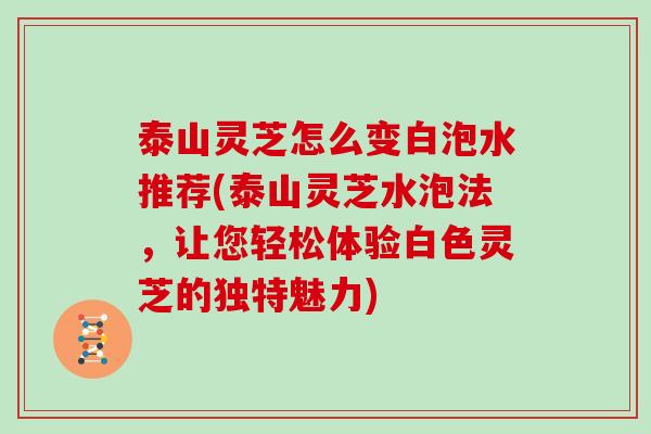 泰山灵芝怎么变白泡水推荐(泰山灵芝水泡法，让您轻松体验白色灵芝的独特魅力)