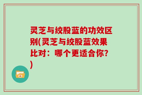 灵芝与绞股蓝的功效区别(灵芝与绞股蓝效果比对：哪个更适合你？)