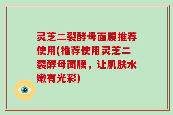 灵芝二裂酵母面膜推荐使用(推荐使用灵芝二裂酵母面膜，让水嫩有光彩)