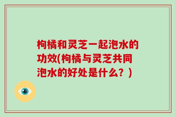 枸橘和灵芝一起泡水的功效(枸橘与灵芝共同泡水的好处是什么？)