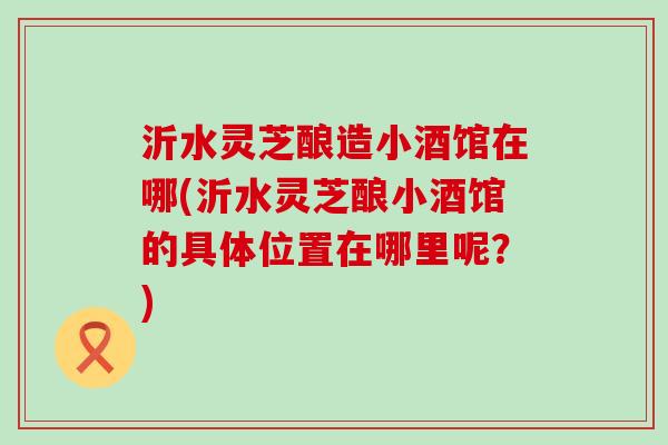 沂水灵芝酿造小酒馆在哪(沂水灵芝酿小酒馆的具体位置在哪里呢？)