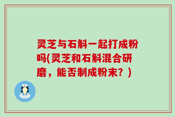 灵芝与石斛一起打成粉吗(灵芝和石斛混合研磨，能否制成粉末？)