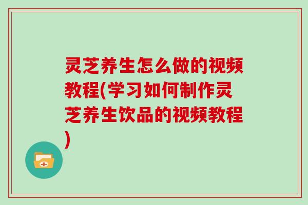 灵芝养生怎么做的视频教程(学习如何制作灵芝养生饮品的视频教程)