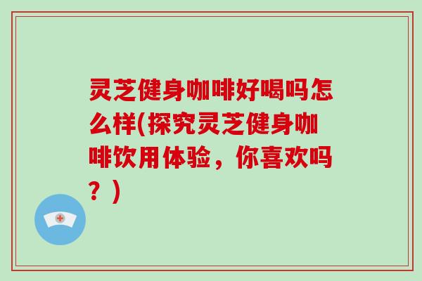 灵芝健身咖啡好喝吗怎么样(探究灵芝健身咖啡饮用体验，你喜欢吗？)