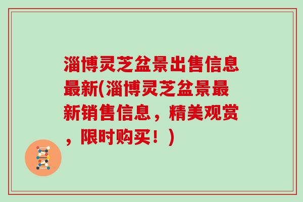 淄博灵芝盆景出售信息新(淄博灵芝盆景新销售信息，精美观赏，限时购买！)