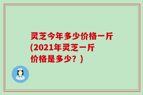 灵芝今年多少价格一斤(2021年灵芝一斤价格是多少？)