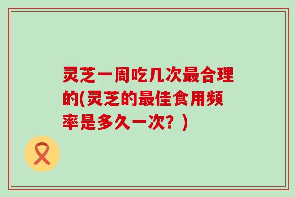 灵芝一周吃几次合理的(灵芝的佳食用频率是多久一次？)