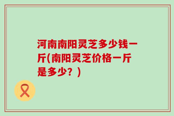 河南南阳灵芝多少钱一斤(南阳灵芝价格一斤是多少？)