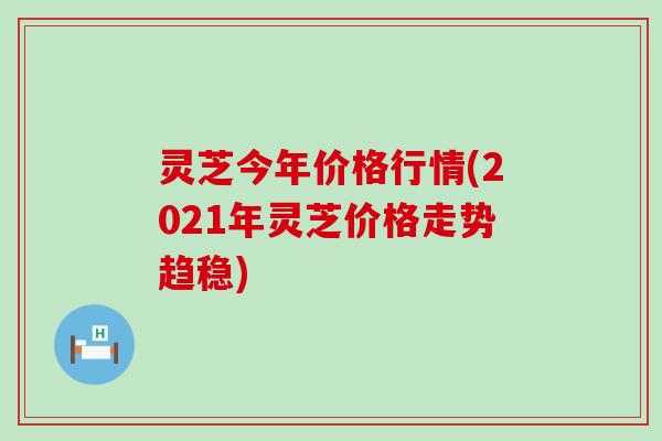 灵芝今年价格行情(2021年灵芝价格走势趋稳)