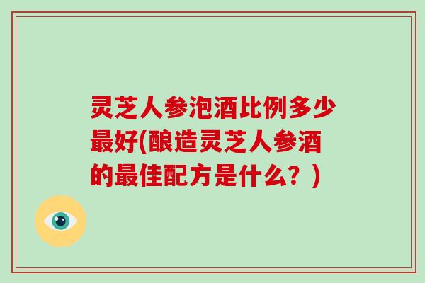 灵芝人参泡酒比例多少好(酿造灵芝人参酒的佳配方是什么？)