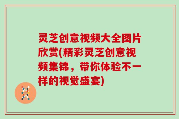 灵芝创意视频大全图片欣赏(精彩灵芝创意视频集锦，带你体验不一样的视觉盛宴)