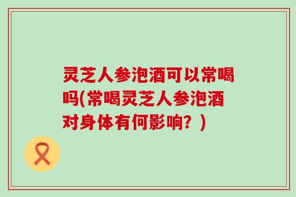 灵芝人参泡酒可以常喝吗(常喝灵芝人参泡酒对身体有何影响？)