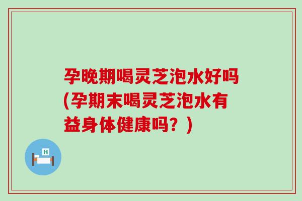 孕晚期喝灵芝泡水好吗(孕期末喝灵芝泡水有益身体健康吗？)