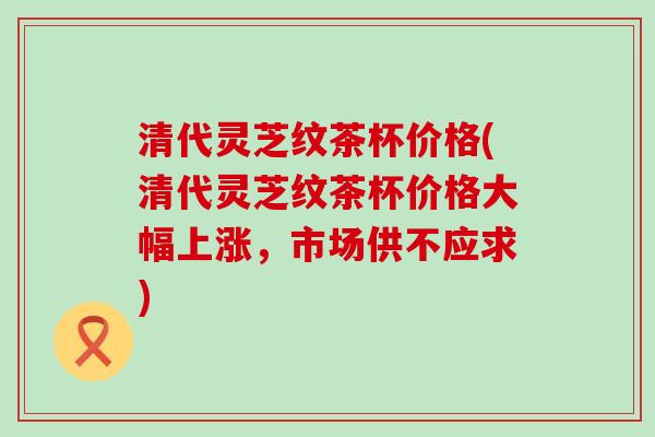 清代灵芝纹茶杯价格(清代灵芝纹茶杯价格大幅上涨，市场供不应求)