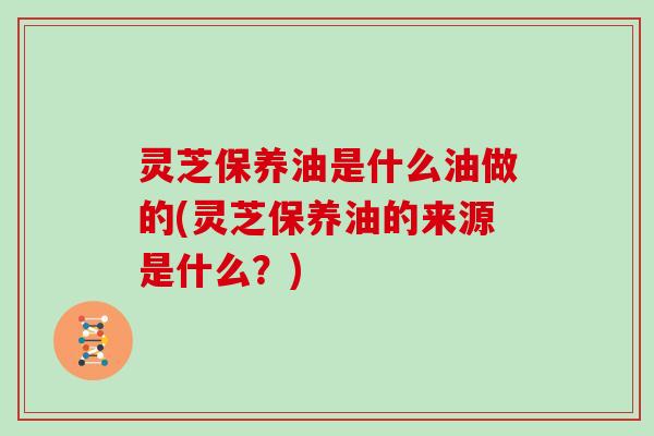 灵芝保养油是什么油做的(灵芝保养油的来源是什么？)