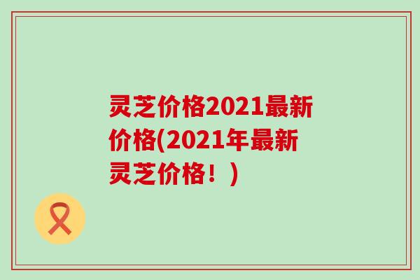 灵芝价格2021新价格(2021年新灵芝价格！)