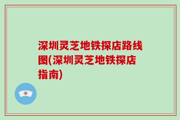 深圳灵芝地铁探店路线图(深圳灵芝地铁探店指南)