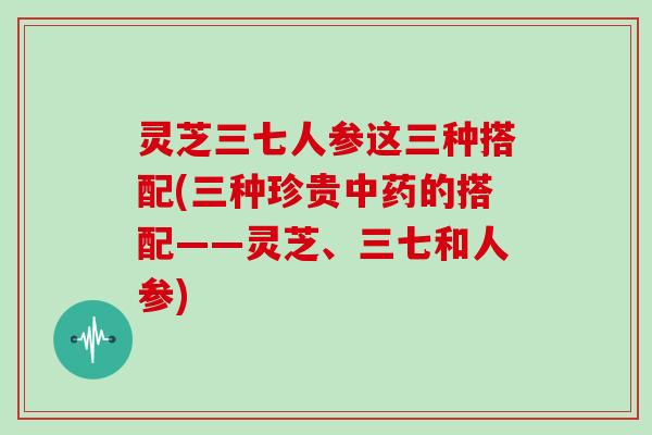 灵芝三七人参这三种搭配(三种珍贵的搭配——灵芝、三七和人参)