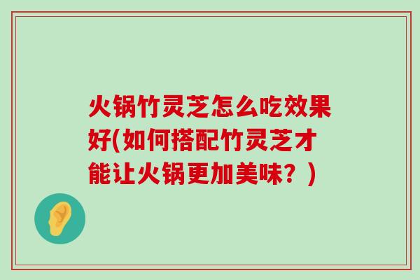 火锅竹灵芝怎么吃效果好(如何搭配竹灵芝才能让火锅更加美味？)