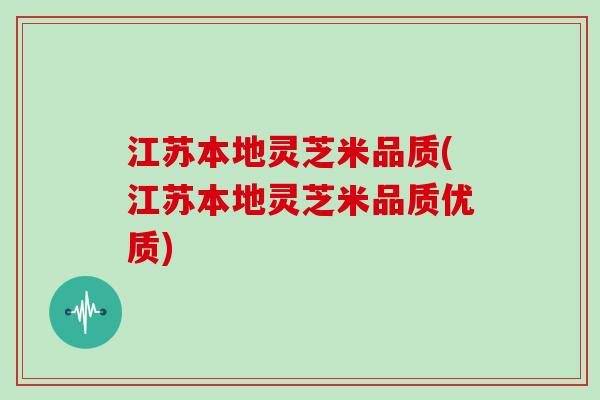 江苏本地灵芝米品质(江苏本地灵芝米品质优质)