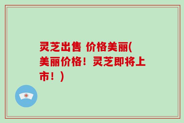 灵芝出售 价格美丽(美丽价格！灵芝即将上市！)