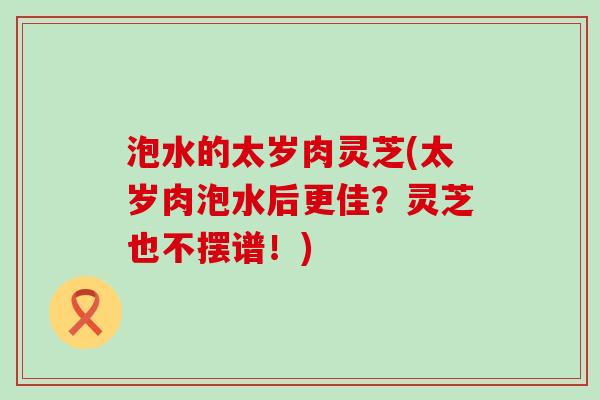 泡水的太岁肉灵芝(太岁肉泡水后更佳？灵芝也不摆谱！)