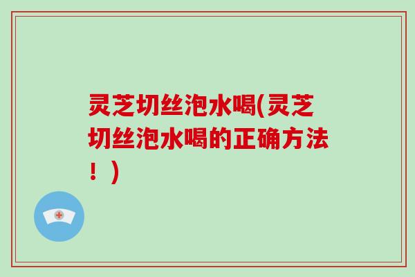 灵芝切丝泡水喝(灵芝切丝泡水喝的正确方法！)