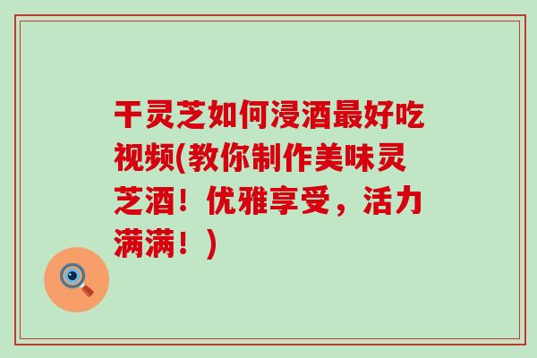 干灵芝如何浸酒好吃视频(教你制作美味灵芝酒！优雅享受，活力满满！)