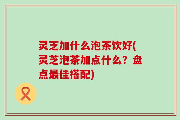 灵芝加什么泡茶饮好(灵芝泡茶加点什么？盘点佳搭配)